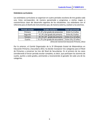 Cuadernillo Primaria   3ª OEMEPS 2012


Estándares curriculares

Los estándares curriculares se organizan en cuatro periodos escolares de tres grados cada
uno. Estos corresponden, de manera aproximada y progresiva, a ciertos rasgos o
características clave del desarrollo cognitivo de los estudiantes. Los estándares son el
referente para el diseño de instrumentos que, de manera externa, evalúen a los alumnos.

         Periodo escolar             Grados escolares              Edad aproximada
             Primero         1º, 2º y 3er grado de preescolar       Entre 5 y 6 años
            Segundo           1º, 2º y 3er grado de primaria        Entre 8 y 9 años
             Tercero          4º, 5º y 6º grado de primaria        Entre 11 y 12 años
              Cuarto         1º, 2º y 3er grado de secundaria      Entre 14 y 15 años
                                               (Dirección General de Educación Primaria, 2012)

Por lo anterior, el Comité Organizador de la 3ª Olimpiada Estatal de Matemáticas en
Educación Primaria y Secundaria 2012, ha decido incorporar tres categorías para el Nivel
de Primarias y conservar las tres del Nivel de Secundarias. En el primero de los casos
considerando el tercer periodo escolar completo, es decir, que participen los alumnos de
cuarto, quinto y sexto grados, premiando y reconociendo al ganador de cada una de las
categorías.



Nacional Meta 2010 Meta 2013 Meta 2030




                                           6
 