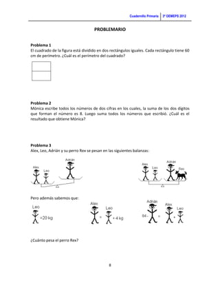 Cuadernillo Primaria   3ª OEMEPS 2012


                                     PROBLEMARIO


Problema 1
El cuadrado de la figura está dividido en dos rectángulos iguales. Cada rectángulo tiene 60
cm de perímetro. ¿Cuál es el perímetro del cuadrado?




Problema 2
Mónica escribe todos los números de dos cifras en los cuales, la suma de los dos dígitos
que forman el número es 8. Luego suma todos los números que escribió. ¿Cuál es el
resultado que obtiene Mónica?




Problema 3
Alex, Leo, Adrián y su perro Rex se pesan en las siguientes balanzas:




Pero además sabemos que:




¿Cuánto pesa el perro Rex?




                                             8
 
