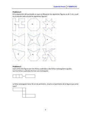 Cuadernillo Primaria   3ª OEMEPS 2012


Problema 4
Si la separación del punteado en que se dibujaron las siguientes figuras es de 1 cm, ¿cuál
es el área de cada una de las siguientes figuras?




Problema 5
Juan armó esta figura con tres fichas cuadradas y dos fichas rectangulares iguales.
Las tres fichas cuadradas forman una rectangular.




La ficha rectangular tiene 56 cm de perímetro. ¿Cuál es el perímetro de la figura que armó
Juan?




                                             9
 