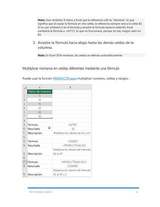 PROF. MORALES CARLOS R. 16
Nota: Usar símbolos $ indica a Excel que la referencia a B2 es "absoluta", lo que
significa que al copiar la fórmula en otra celda, la referencia siempre será a la celda B2.
Si no usó símbolos $ en la fórmula y arrastró la fórmula hasta la celda B3, Excel
cambiaría la fórmula a =A3*C3, lo que no funcionaría, porque no hay ningún valor en
B3.
2. Arrastre la fórmula hacia abajo hasta las demás celdas de la
columna.
Nota: En Excel 2016 windows, las celdas se rellenan automáticamente.
Multiplicar números en celdas diferentes mediante una fórmula
Puede usar la función PRODUCTO para multiplicar números, celdas y rangos.
 