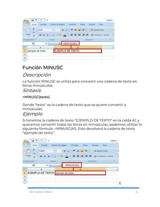 PROF. MORALES CARLOS R. 26
Función MINUSC
Descripción
La función MINUSC se utiliza para convertir una cadena de texto en
letras minúsculas.
Sintaxis
=MINUSC(texto)
Donde “texto” es la cadena de texto que se quiere convertir a
minúsculas.
Ejemplo
Si tenemos la cadena de texto “EJEMPLO DE TEXTO” en la celda A1, y
queremos convertir todas las letras en minúsculas, podemos utilizar la
siguiente fórmula: =MINUSC(A1). Esto devolverá la cadena de texto
“ejemplo de texto”:
Ç
 