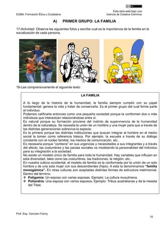 Esta obra está bajo una
EGBA: Formación Ética y Ciudadana                               licencia de Creative Commos

                            A)      PRIMER GRUPO: LA FAMILIA

17-Actividad: Observa las siguientes fotos y escribe cual es la importancia de la familia en la
socialización de cada persona.




18-Lee comprensivamente el siguiente texto:

                                              LA FAMILIA

     A lo largo de la historia de la humanidad, la familia siempre cumplió con su papel
     fundamental: genera la vida y tratar de conservarla. Es el primer grupo del cual forma parte
     el individuo.
     Podemos calificarla entonces como una pequeña sociedad porque la conforman dos o más
     individuos que interactúan relacionándose entre sí.
     Es natural porque su formación proviene del instinto de supervivencia de la humanidad
     dentro de la naturaleza. Se necesita la unión de un hombre y una mujer para que a través de
     las distintas generaciones sobreviva la especie.
     Es la primera porque las distintas instituciones que buscan integrar al hombre en el medio
     social la toman como referencia básica. Por ejemplo, la escuela a través de su diálogo
     constante con el núcleo familiar, los medios de comunicación, etc..
     Es necesaria porque “contiene” en sus urgencias y necesidades a sus integrantes y a través
     del afecto, las costumbres y las pautas sociales va modelando la personalidad del individuo
     para su integración a la sociedad.
     No existe un modelo único de familia para toda la humanidad. Hay variables que influyen en
     esta diversidad, tales como las costumbres, las tradiciones, la religión, etc..
     En nuestra cultura occidental, el modelo de familia es la conformada por la unión de un solo
     hombre y de una sola mujer con sus descendientes (hijos). A esta la denominamos “familia
     monogámica”. En otras culturas son aceptadas distintas formas de estructura matrimonial.
     Dentro del término:
      Poligamia: Un esposo con varias esposas. Ejemplo: La cultura musulmana.
      Poliandría: Una esposa con varios esposos. Ejemplo: Tribus australianas y de la meseta
         del Tibet.




Prof. Esp. Canciani Fanny
                                                                                                  10
 