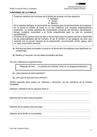 Esta obra está bajo una
EGBA: Formación Ética y Ciudadana                                licencia de Creative Commos

FUNCIONES DE LA FAMILIA

     Podemos clasificar las funciones de la familia de acuerdo con tres aspectos:
                                              Biológico
                                                Social
                                               Afectivo
     En el aspecto biológico, la procreación es necesaria para el mantenimiento de la especie.
     En lo social el hombre al nacer es un ser indefenso que necesita imperiosamente
     protección. La familia satisface las necesidades primarias del individuo (alimentación,
     abrigo, cuidados corporales) y lo forma preparándolo para su vida en sociedad
     (socialización)
     El afecto de los padres hacia los hijos y de los hijos hacia los padres permite el desarrollo
     de las potencialidades del ser humano. Al ser el hombre un ser gregario (es decir que
     necesita vivir en grupo) requiere de la comprensión, comunicación, cariño, apoyo, para
     un mejor crecimiento personal.

   a) Subraya las ideas principales y busca en el diccionario las palabras cuyo significado no
      comprendas.

   b) Realiza un resumen con las ideas principales del texto.


19-Lee y reflexiona la siguiente frase:

            “Después de todo…. Lo primero es la familia” (oído en un programa televisivo)



   a) ¿Qué piensas de esta expresión?

   b) ¿Por qué se dice que es lo primero?

20-Del siguiente texto extrae los “Deberes y Derechos” de los miembros de la Familia:
Completa:

Deberes y Derechos de los esposos entre sí:
  …………………………………………………………………………………………………………
  …………………………………………………………………………………………………………

Deberes de los hijos hacia los padres:
  …………………………………………………………………………………………………………
  …………………………………………………………………………………………………………

Deberes de los padres hacia los hijos:
  …………………………………………………………………………………………………………
  …………………………………………………………………………………………………………
Deberes de la familia en la sociedad:
  …………………………………………………………………………………………………………
  …………………………………………………………………………………………………………




Prof. Esp. Canciani Fanny
                                                                                                 11
 