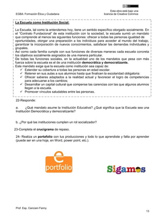 Esta obra está bajo una
 EGBA: Formación Ética y Ciudadana                            licencia de Creative Commos


La Escuela como Institución Social:

La Escuela, tal como la entendemos hoy, tiene un sentido específico otorgado socialmente. En
el “Contrato Fundacional” de esta institución con la sociedad, la escuela sumió un mandato
que comprende al menos las siguientes funciones: ofrecer a todas las personas igualdad de
oportunidades, otorgar una preparación a los individuos para acceder al mundo del trabajo,
garantizar la incorporación de nuevos conocimientos, satisfacer las demandas individuales y
grupales.
Así como cada familia cumple con sus funciones de diversas maneras cada escuela concreta
los objetivos socialmente asignados de una manera particular.
De todas las funciones sociales, en la actualidad uno de los mandatos que pesa con más
fuerza sobre la escuela es el de una institución democrática y democratizante.
Este mandato exige que la escuela como institución sea capaz de:
     Extender su cobertura a todas las personas en edad escolar.
     Retener en sus aulas a sus alumnos hasta que finalicen la escolaridad obligatoria:
     Ofrecer saberes adaptados a la realidad actual y favorecer el logro de competencias
       para adecuarse a los cambios;
     Desarrollar un capital cultural que compense las carencias con las que algunos alumnos
       llegan a la escuela.
     Promover vínculos saludables entre las personas.

 22-Responde:

 a.      ¿Qué mandato asume la Institución Educativa? ¿Qué significa que la Escuela sea una
 Institución Democrática y democratizante?


 b. ¿Por qué las instituciones cumplen un rol socializador?

23-Completa el crucigrama de repaso.

 24- Realiza un portafolio con tus producciones y todo lo que aprendiste y falta por aprender
 (puede ser en una hoja, en Word, power point, etc.).




 Prof. Esp. Canciani Fanny
                                                                                              13
 