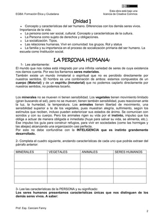 Esta obra está bajo una
EGBA: Formación Ética y Ciudadana                             licencia de Creative Commos

                                        Unidad I
     Concepto y características del ser humano. Diferencias con los demás seres vivos.
   Importancia de la vida.
     La persona como ser social, cultural. Concepto y características de la cultura.
     La Persona como sujeto de derechos y obligaciones.
     La socialización. Tipos.
     Las relaciones humanas. Vivir en comunidad: los grupos. Rol y status
     La familia y su importancia en el proceso de socialización primaria del ser humano. La
   escuela como Institución social.

                              LA PERSONA HUMANA:
   1- Lee atentamente:
El mundo que nos rodea está integrado por una infinita variedad de seres de cuya existencia
nos damos cuenta. Por eso los llamamos seres materiales.
También existe un mundo inmaterial o espiritual que no es percibido directamente por
nuestros sentidos. El hombre es una combinación de ambos: estamos compuestos de un
cuerpo (Material) y de un espíritu (Inmaterial) que no podemos captarlo directamente por
nuestros sentidos, no podemos tocarlo.


Los minerales no se mueven ni tienen sensibilidad. Los vegetales tienen movimiento limitado
(giran buscando el sol), pero no se mueven; tienen también sensibilidad, pues reaccionan ante
la luz, la humedad, la temperatura. Los animales tienen libertad de movimiento, una
sensibilidad superior a la de los vegetales, pues muestran alegría, sufrimiento, según los
estímulos que reciben, incluso pueden exteriorizar sus estados de ánimo. Se comunican con
sonidos y con su cuerpo. Pero los animales rigen su vida por el instinto, impulso que los
obliga a actuar de manera obligada e inmediata (huye para salvar su vida, se alimenta, etc.).
Ese impulso los guía para construir refugios, para vivir en sociedades (como las hormigas y
las abejas) alcanzando una organización casi perfecta.
Por esto no debe confundirse con la INTELIGENCIA que es instinto grandemente
desarrollado.

2- Completa el cuadro siguiente, anotando características de cada uno que podrás extraer del
párrafo anterior:

MINERALES                   VEGETALES          ANIMALES                SERES HUMANOS




3- Lee las características de la PERSONA y su significado:
Los seres humanos presentamos características únicas que nos distinguen de los
demás seres vivos. A saber:


Prof. Esp. Canciani Fanny
                                                                                               2
 