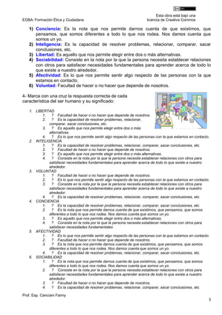 Esta obra está bajo una
EGBA: Formación Ética y Ciudadana                                     licencia de Creative Commos

   1) Conciencia: Es la nota que nos permite darnos cuenta de que existimos, que
      pensamos, que somos diferentes a todo lo que nos rodea. Nos damos cuenta que
      somos un yo.
   2) Inteligencia: Es la capacidad de resolver problemas, relacionar, comparar, sacar
      conclusiones, etc.
   3) Libertad: Es aquello que nos permite elegir entre dos o más alternativas.
   4) Sociabilidad: Consiste en la nota por la que la persona necesita establecer relaciones
      con otros para satisfacer necesidades fundamentales para aprender acerca de todo lo
      que existe a nuestro alrededor.
   5) Afectividad: Es lo que nos permite sentir algo respecto de las personas con la que
      estamos en contacto.
   6) Voluntad: Facultad de hacer o no hacer que depende de nosotros.

4- Marca con una cruz la respuesta correcta de cada
característica del ser humano y su significado:

   1. LIBERTAD
         1.   ? Facultad de hacer o no hacer que depende de nosotros.
         2.   ? Es la capacidad de resolver problemas, relacionar,
             comparar, sacar conclusiones, etc.
         3.   ? Es aquello que nos permite elegir entre dos o más
             alternativas.
         4.   ? Es lo que nos permite sentir algo respecto de las personas con la que estamos en contacto.
   2. INTELIGENCIA
         1.   ? Es la capacidad de resolver problemas, relacionar, comparar, sacar conclusiones, etc.
         2.   ? Facultad de hacer o no hacer que depende de nosotros.
         3.   ? Es aquello que nos permite elegir entre dos o más alternativas.
         4.   ? Consiste en la nota por la que la persona necesita establecer relaciones con otros para
             satisfacer necesidades fundamentales para aprender acerca de todo lo que existe a nuestro
             alrededor.
   3. VOLUNTAD
         1.   ? Facultad de hacer o no hacer que depende de nosotros.
         2.   ? Es lo que nos permite sentir algo respecto de las personas con la que estamos en contacto.
         3.   ? Consiste en la nota por la que la persona necesita establecer relaciones con otros para
             satisfacer necesidades fundamentales para aprender acerca de todo lo que existe a nuestro
             alrededor.
         4.   ? Es la capacidad de resolver problemas, relacionar, comparar, sacar conclusiones, etc.
   4. CONCIENCIA
         1.   ? Es la capacidad de resolver problemas, relacionar, comparar, sacar conclusiones, etc.
         2.   ? Es la nota que nos permite darnos cuenta de que existimos, que pensamos, que somos
             diferentes a todo lo que nos rodea. Nos damos cuenta que somos un yo.
         3.   ? Es aquello que nos permite elegir entre dos o más alternativas.
         4.   ? Consiste en la nota por la que la persona necesita establecer relaciones con otros para
             satisfacer necesidades fundamentales
   5. AFECTIVIDAD
         1.   ? Es lo que nos permite sentir algo respecto de las personas con la que estamos en contacto.
         2.   ? Facultad de hacer o no hacer que depende de nosotros.
         3.   ? Es la nota que nos permite darnos cuenta de que existimos, que pensamos, que somos
             diferentes a todo lo que nos rodea. Nos damos cuenta que somos un yo.
         4.   ? Es la capacidad de resolver problemas, relacionar, comparar, sacar conclusiones, etc.
   6. SOCIABILIDAD
         1.   ? Es la nota que nos permite darnos cuenta de que existimos, que pensamos, que somos
             diferentes a todo lo que nos rodea. Nos damos cuenta que somos un yo.
         2.   ? Consiste en la nota por la que la persona necesita establecer relaciones con otros para
             satisfacer necesidades fundamentales para aprender acerca de todo lo que existe a nuestro
             alrededor.
         3.   ? Facultad de hacer o no hacer que depende de nosotros.
         4.   ? Es la capacidad de resolver problemas, relacionar, comparar, sacar conclusiones, etc.

Prof. Esp. Canciani Fanny
                                                                                                         3
 