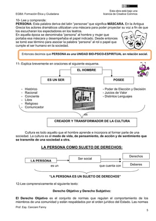 Esta obra está bajo una
EGBA: Formación Ética y Ciudadana                             licencia de Creative Commos

10- Lee y comprende:
PERSONA: Esta palabra deriva del latin “personae” que significa MÁSCARA. En la Antigua
Grecia los actores dramáticos utilizaban una máscara para poder proyectar su voz a fin de que
los escucharan los espectadores en los teatros.
En aquella época se denominaba “persona” al hombre y mujer que
portaba esa máscara y desempeñaba el papel indicado. Desde entonces
se tomó ese término para asociar la palabra “persona” al rol o papel que
cumple el ser humano en la sociedad.

    Entonces decimos que PERSONA es una UNIDAD BIO-PSICO-ESPIRITUAL en relación social.


11- Explica brevemente en oraciones el siguiente esquema.

                                             EL HOMBRE


                            ES UN SER                                 POSEE

    -   Histórico                                             - Poder de Elección y Decisión
    -   Racional                                              - Juicios de Valor
    -   Conciente                                             - Distintos Lenguajes
    -   Libre
    -   Religioso
    -   Comunicador

                                                  es

                               CREADOR Y TRANSFORMADOR DE LA CULTURA


      Cultura es todo aquello que el hombre aprende e incorpora al formar parte de una
sociedad. La cultura es el modo de vida, de pensamiento, de acción y de sentimiento que
se transmite de una sociedad a otra.

                    LA PERSONA COMO SUJETO DE DERECHOS:

                                                                                    Derechos
                                              Ser social
            LA PERSONA
                             es un                          que cuenta con          Deberes


                            “LA PERSONA ES UN SUJETO DE DERECHOS”

12-Lee comprensivamente el siguiente texto:

                              Derecho Objetivo y Derecho Subjetivo:

El Derecho Objetivo es el conjunto de normas que regulan el comportamiento de los
miembros de una comunidad y están respaldados por el orden jurídico del Estado. Las normas
Prof. Esp. Canciani Fanny
                                                                                               5
 