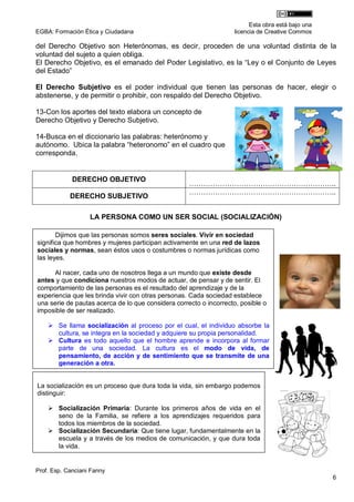 Esta obra está bajo una
EGBA: Formación Ética y Ciudadana                                  licencia de Creative Commos

del Derecho Objetivo son Heterónomas, es decir, proceden de una voluntad distinta de la
voluntad del sujeto a quien obliga.
El Derecho Objetivo, es el emanado del Poder Legislativo, es la “Ley o el Conjunto de Leyes
del Estado”

El Derecho Subjetivo es el poder individual que tienen las personas de hacer, elegir o
abstenerse, y de permitir o prohibir, con respaldo del Derecho Objetivo.

13-Con los aportes del texto elabora un concepto de
Derecho Objetivo y Derecho Subjetivo.

14-Busca en el diccionario las palabras: heterónomo y
autónomo. Ubica la palabra “heteronomo” en el cuadro que
corresponda.


             DERECHO OBJETIVO
                                                    ……………………………………………………..
                                                    ……………………………………………………..
            DERECHO SUBJETIVO

                   LA PERSONA COMO UN SER SOCIAL (SOCIALIZACIÓN)

       Dijimos que las personas somos seres sociales. Vivir en sociedad
significa que hombres y mujeres participan activamente en una red de lazos
sociales y normas, sean éstos usos o costumbres o normas jurídicas como
las leyes.

      Al nacer, cada uno de nosotros llega a un mundo que existe desde
antes y que condiciona nuestros modos de actuar, de pensar y de sentir. El
comportamiento de las personas es el resultado del aprendizaje y de la
experiencia que les brinda vivir con otras personas. Cada sociedad establece
una serie de pautas acerca de lo que considera correcto o incorrecto, posible o
imposible de ser realizado.

     Se llama socialización al proceso por el cual, el individuo absorbe la
      cultura, se integra en la sociedad y adquiere su propia personalidad.
     Cultura es todo aquello que el hombre aprende e incorpora al formar
      parte de una sociedad. La cultura es el modo de vida, de
      pensamiento, de acción y de sentimiento que se transmite de una
      generación a otra.


La socialización es un proceso que dura toda la vida, sin embargo podemos
distinguir:

     Socialización Primaria: Durante los primeros años de vida en el
       seno de la Familia, se refiere a los aprendizajes requeridos para
       todos los miembros de la sociedad.
15-  Socialización Secundaria: Que tiene lugar, fundamentalmente en la
    Mira atentamente el video y lee el texto:
       escuela y a través de los medios de comunicación, y que dura toda
       la vida.
 LECTURA DE UNA HISTORIA REAL:


Prof. Esp. Canciani Fanny
                                                                                                   6
 