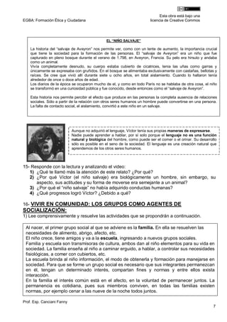 Esta obra está bajo una
EGBA: Formación Ética y Ciudadana                                       licencia de Creative Commos




                                               EL “NIÑO SALVAJE”

    La historia del “salvaje de Aveyron” nos permite ver, como con un lente de aumento, la importancia crucial
    que tiene la sociedad para la formación de las personas. El “salvaje de Aveyron” era un niño que fue
    capturado en pleno bosque durante el verano de 1.798, en Aveyron, Francia. Su pelo era hirsuto y andaba
    como un animal.
    Vivía completamente desnudo, su cuerpo estaba cubierto de cicatrices, tenia las uñas como garras y
    únicamente se expresaba con gruñidos. En el bosque se alimentaba exclusivamente con castañas, bellotas y
    raíces. Se cree que vivió allí durante siete u ocho años, en total aislamiento. Cuando lo hallaron tenía
    alrededor de once o doce años de edad.
    Los diarios de la época se ocuparon mucho de el, y como en todo París no se hablaba de otra cosa, el niño
    se transformó en una curiosidad pública y fue conocido, desde entonces como el “salvaje de Aveyron”.

    Esta historia nos permite percibir el efecto que produce en las personas la completa ausencia de relaciones
    sociales. Sólo a partir de la relación con otros seres humanos un hombre puede convertirse en una persona.
    La falta de contacto social, el aislamiento, convirtió a este niño en un salvaje.




                            Aunque no adquirió el lenguaje, Víctor tenía sus propias maneras de expresarse.
                            Nadie puede aprender a hablar, por sí solo porque el lenguaje no es una función
                            natural y biológica del hombre, como puede ser el comer o el orinar. Su desarrollo
                            sólo es posible en el seno de la sociedad. El lenguaje es una creación natural que
                            aprendemos de los otros seres humanos.



15- Responde con la lectura y analizando el video:
   1) ¿Qué te llamó más la atención de este relato? ¿Por qué?
   2) ¿Por qué Víctor (el niño salvaje) era biológicamente un hombre, sin embargo, su
      aspecto, sus actitudes y su forma de moverse era semejante a un animal?
   3) ¿Por qué el “niño salvaje” no había adquirido conductas humanas?
   4) ¿Qué progresos logró Víctor? ¿Debido a qué?

16- VIVIR EN COMUNIDAD: LOS GRUPOS COMO AGENTES DE
SOCIALIZACIÓN:
1) Lee comprensivamente y resuelve las actividades que se propondrán a continuación.

 Al nacer, el primer grupo social al que se adviene es la familia. En ella se resuelven las
 necesidades de alimento, abrigo, afecto, etc.
 El niño crece, tiene amigos y va a la escuela, ingresando a nuevos grupos sociales.
 Familia y escuela son transmisoras de cultura, ambos dan al niño elementos para su vida en
 sociedad. La familia enseña al niño a caminar erguido, a hablar, a controlar sus necesidades
 fisiológicas, a comer con cubiertos, etc.
 La escuela brinda al niño información, el modo de obtenerla y formación para manejarse en
 sociedad. Para que se forme un grupo social es necesario que sus integrantes permanezcan
 en él, tengan un determinado interés, compartan fines y normas y entre ellos exista
 interacción.
 En la familia el interés común está en el afecto, en la voluntad de permanecer juntos. La
 permanencia es cotidiana, pues sus miembros conviven, en todas las familias existen
 normas, por ejemplo cenar a las nueve de la noche todos juntos.

Prof. Esp. Canciani Fanny
                                                                                                            7
 