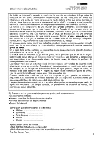 Esta obra está bajo una
 EGBA: Formación Ética y Ciudadana                             licencia de Creative Commos


Se habla de interacción cuando la conducta de uno de los miembros influye sobre la
conducta de los otros, produciendo modificaciones en las conductas de todos los
integrantes: una familia se reúne para cenar, la madre solicita al hijo que ponga la mesa, el
niño se niega, la madre se enoja e interviene el padre, el niño obedece y la madre cambia
de actitud. Se ha dado interacción, los integrantes de la familia han cambiado su actitud.
La familia y los compañeros de una división son grupos primarios, denominados así
porque sus integrantes se conocen todos entre si. Cuando el ser humano crece, se
desarrollan en el, nuevas inquietudes e intereses, formando nuevos grupos por cuestiones
laborales, deportivas, etc. Los miembros de un club, los trabajadores de una empresa
numerosa, los estudiantes de una misma escuela, forman grupos secundarios. Se
denominan así a los grupos sociales no se conocen entre sí, sin embargo, comparten
normas, fines, hay permanencia pues asisten diariamente a su trabajo.
En un grupo social puede ocurrir que todos los miembros ocupen la misma posición, como lo
es el caso de los compañeros de curso (división), este grupo que se forman se denomina
grupo de pares.
En el caso de la familia, no todos los integrantes de ella ocupan la misma posición. Existe el
status de madre, de padre, de hijo, etc.
El status que un individuo ocupa en un grupo, es la posición que en el se le asigna.
Determinado status otorga a l individuo deberes y derechos. Los derechos y obligaciones
que acompañan a un determinado status, se llaman roles. Al status de profesor, le
corresponde el rol de enseñar.
Los status y roles que un individuo ocupa en una sociedad, son variados de acuerdo con la
situación en la que se encuentre. Cuando un sr. está viajando en un colectivo su status es el
de pasajero, su rol incluye ser transportado hasta el lugar previsto, pagar su boleto, no
molestar a los otros pasajeros etc. A l llegar a su hogar ocupa su status de padre de familia,
y su rol es mantener el hogar, cuidar a sus hijos, educarlos, etc.
El status, es decir las posiciones que cada uno ocupa en un grupo, pueden ser adscritas o
adquiridas. Las posiciones de estatus adscritas son las asignadas automáticamente por
razones accidentales de nacimiento, edad, sexo, religión, etc.
Las posiciones de status adquiridas son aquellas a las que las personas llegan por medio de
algún acto voluntario. Los cargos políticos, las profesiones, la situación de marido, son
ejemplos de status adquirido.


2) Reconozcan los grupos sociales primarios y márquenlos con una cruz.
 Una compañía de teatro
 Una empresa de más de quinientos empleados.
 Vecinos de un edificio de departamentos
 Equipo de básquet

 3) Indiquen que rol corresponde a cada status:
      Médico ……………………….
      Sacerdote …………………..
      Ama de casa ………………..
      Músico ……………………….
      Chofer ………………………..

 4) Recuerden un día de su vida…
 ¿Qué distintos status han desempeñado?
 ¿Qué roles asociados le corresponden a eso status que desempeñaron?
 Prof. Esp. Canciani Fanny
                                                                                                 8
 