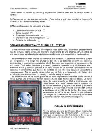 Esta obra está bajo una
EGBA: Formación Ética y Ciudadana                             licencia de Creative Commos

Confeccionen un listado por escrito y representen distintos roles con la técnica cruzar la
frontera.

5) Piensen en un miembro de su familia: ¿Qué status y qué roles asociados desempeña
durante un día? Escriban las respuestas.

6) Marquen los grupos de pares con una cruz:

      Comisión directiva de un club
      Banda musical
      Profesores de una escuela
      Empleados de una municipalidad
      Personal de un hospital

SOCIALIZACIÓN MEDIANTE EL ROL Y EL STATUS
  Cada persona debe aprender a desempeñar roles como niño, estudiante, probablemente
marido o mujer, padre, empleado, miembro o funcionario de una organización, miembro de
una raza o clase social particular, ciudadano, residente de una comunidad, y muchos otros.

   El aprendizaje de roles implica por lo menos dos aspectos: 1) debemos aprender a cumplir
las obligaciones y a exigir los privilegios del rol, y 2) debemos adquirir las actitudes,
sentimientos y expectativas apropiadas al rol. De estos dos aspectos, el segundo es más
importante. Casi todos (hombres y mujeres) podemos aprender muy rápidamente cómo
alimentar, bañar y cambiar pañales a un niño; lo que no se aprende rápidamente son las
actitudes y sentimientos que hacen del cuidado de un niño una actividad satisfactoria y
recompensante. No se puede desempeñar un rol feliz y exitosamente sin haber sido
socializado para aceptar ese rol como digno, satisfactorio y apropiado.
   El entrenamiento en la mayor parte de los roles importantes comienza pronto desde la
niñez, cuando uno empieza a formar actitudes hacia esos mismos roles y status. La mayor
                                       parte del entrenamiento es fácil e inconsciente. Los
                                       niños "juegan a la casita", juegan con los juguetes que
                                       se le dan, observan y ayudan á la madre y al padre,
                                       escuchan y leen cuentos, oyen la conversación familiar
                                       y participan en la vida de la familia. De todas estas
                                       experiencias los niños se van formando gradualmente
                                       una imagen de cómo actúan los hombres y las mujeres
                                       y de cómo se tratan mutuamente los esposos.



                                                  Película EL EXPERIMENTO

                                     Mire la película alemana del Director Oliver Hirschbielgel
                                     (2001) denominada “EL EXPERIMENTO”. Identifique los
                                     roles que se representan allí. Relaciones, a través de un
                                     breve comentario, la película con el tema de roles.




Prof. Esp. Canciani Fanny
                                                                                              9
 