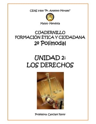 CENS 3-500 “Pr. Anselmo Morales”




             Maipú- Mendoza


       CUADERNILLO
FORMACIÓN ÉTICA Y CIUDADANA
        2º Polimodal

      UNIDAD 2:
    LOS DERECHOS




         Profesora: Canciani Fanny
 