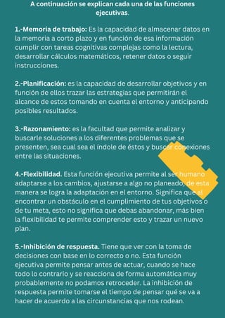 A continuación se explican cada una de las funciones
ejecutivas.
1.-Memoria de trabajo: Es la capacidad de almacenar datos en
la memoria a corto plazo y en función de esa información
cumplir con tareas cognitivas complejas como la lectura,
desarrollar cálculos matemáticos, retener datos o seguir
instrucciones.
2.-Planificación: es la capacidad de desarrollar objetivos y en
función de ellos trazar las estrategias que permitirán el
alcance de estos tomando en cuenta el entorno y anticipando
posibles resultados.
3.-Razonamiento: es la facultad que permite analizar y
buscarle soluciones a los diferentes problemas que se
presenten, sea cual sea el índole de éstos y buscar conexiones
entre las situaciones.
4.-Flexibilidad. Esta función ejecutiva permite al ser humano
adaptarse a los cambios, ajustarse a algo no planeado, de esta
manera se logra la adaptación en el entorno. Significa que al
encontrar un obstáculo en el cumplimiento de tus objetivos o
de tu meta, esto no significa que debas abandonar, más bien
la flexibilidad te permite comprender esto y trazar un nuevo
plan.
5.-Inhibición de respuesta. Tiene que ver con la toma de
decisiones con base en lo correcto o no. Esta función
ejecutiva permite pensar antes de actuar, cuando se hace
todo lo contrario y se reacciona de forma automática muy
probablemente no podamos retroceder. La inhibición de
respuesta permite tomarse el tiempo de pensar qué se va a
hacer de acuerdo a las circunstancias que nos rodean.
 