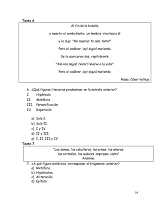 14
Texto 6
6. ¿Qué figuras literarias predominan en la estrofa anterior?
I. Hipérbole
II. Metáfora
III. Personificación
IV. Repetición
a) Solo I.
b) Solo II.
c) I y IV.
d) II y III.
e) I, II, III y IV
Texto 7
7. ¿A qué figura sintáctica corresponde el fragmento anterior?
a) Metáfora.
b) Hipérbaton.
c) Aliteración.
d) Epíteto.
Al fin de la batalla,
y muerto el combatiente, un hombre vino hacia él
y le dijo: "No mueras; te amo tanto!"
Pero el cadáver, ¡ay! siguió muriendo.
Se le acercaron dos, repitiéronle:
"¡No nos dejes! ¡Valor! ¡Vuelve a la vida!"
Pero el cadáver, ¡ay! siguió muriendo.
Masa, César Vallejo
“Las damas, los caballeros, las armas, los amores,
las cortesías, las audaces empresas canto”
Anónimo.
 