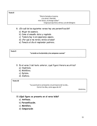 15
8. ¿En cuál de los siguientes versos hay una personificación?
a) Mujer de ausencia.
b) Como el ensueño dulce y regalado.
c) Todavía hoy lo sin esperanza espera.
d) ¿Por qué si me miráis, miráis airados?
e) Fenecía el día el resplandor postrero.
9. En el verso 3 del texto anterior, ¿qué figura literaria se utiliza?
a) Hipérbole.
b) Metáfora.
c) Epíteto.
d) Anáfora.
10. ¿Qué figura se presenta en el verso leído?
a) Antítesis.
b) Personificación.
c) Metáfora.
d) Comparación
Texto 8
“Gloria llamaba a la pena;
a la cárcel, libertad;
miel dulce, al amargo acíbar”
Ciegoque apuntasy atinas, Luisde Góngora
Texto 9
"La tarde se ha dormido y las campanas suenan"
Anónimo.
Texto 10
“La juventud es semejante a la primavera de la vida…
Corren los días, como agua de río”
Anónimo.
 