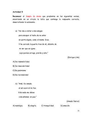 21
Actividad 5
Reconocer el temple de ánimo que predomina en los siguientes versos,
encerrando en un círculo la letra que contenga la respuesta correcta,
desarrollando la autonomía.
a) “He ido a visitar a mis amigas
para escapar al tedio de no estar
en parte alguna, como el mismo Dios.
Y he cerrado la puerta tras de mí, delante de
mi ser que es ajeno
cuya pureza arrugo, pierdo y odio.”
(Enrique Lihn)
A) De insensibilidad.
B) De insociabilidad
C) De pesimismo
D) De incredulidad
b) “Amé, fui amado,
el sol acarició mi faz.
Vida nada me debes
vida estamos en paz.”
(Amado Nervo)
A) nostalgia. B) alegría. C) tranquilidad. D) emoción.
 