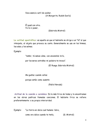 4
lleva esencia sutil de azahar.
(A Margarita. Rubén Darío)
Él pasó con otra.
Yo le vi pasar,
(Gabriela Mistral)
La actitud apostrófica: es aquella en que el hablante se dirige a un “tú” al que
interpela, al objeto que provoca su canto. Generalmente se usa en los himnos,
las odas y los salmos.
Ejemplo:
“Señor, tú sabes cómo, con encendido brío,
por los seres extraños mi palabra te invoca”.
(El Ruego. Gabriela Mistral)
Me gustas cuando callas
porque estás como ausente
(Pablo Neruda)
Actitud de la canción o carmínica: Es la más lírica de todas y la encontramos
en las obras poéticas llamadas canciones. El hablante lírico se refiere
preferentemente a su propia interioridad.
Ejemplo: “La tierra es dulce cual humano labio,
como era dulce cuando te tenía, (G. Mistral)
 