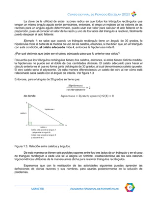 Curso de final de Periodo Escolar 2020
UEMSTIS Academia Nacional de Matemáticas 13
La clave de la utilidad de estas razones radica en que todos los triángulos rectángulos que
tengan un mismo ángulo agudo serán semejantes, entonces, si tengo un registro de los valores de las
razones para un ángulo agudo determinado, puedo usar ese valor para calcular el lado faltante en la
proporción, pues al conocer el valor de la razón y uno de los lados del triángulo a resolver, fácilmente
puedo despejar el lado faltante:
Ejemplo 1: se sabe que cuando un triángulo rectángulo tiene un ángulo de 30 grados, la
hipotenusa mide el doble de la medida de uno de los catetos, entonces, si me dicen que, en un triángulo
con esta condición, el cateto adecuado mide 4, entonces la hipotenusa mide 8.
¿Por qué decimos que debe ser el cateto adecuado para que lo anterior sea válido?
Recuerda que los triángulos rectángulos tienen dos catetos, entonces, si estos tienen distinta medida,
la hipotenusa no puede ser el doble de dos cantidades distintas. El cateto adecuado para hacer el
cálculo anterior es el que no forma parte del ángulo de 30 grados, al cual denominamos cateto opuesto.
El otro cateto seria el adyacente. De esta manera diferenciamos un cateto del otro al ver cómo está
relacionado cada cateto con el ángulo de interés. Ver figura 1.3
Entonces, para el ángulo de 30 grados se tiene que:
ℎ𝑖𝑝𝑜𝑡𝑒𝑛𝑢𝑠𝑎
𝑐𝑎𝑡𝑒𝑡𝑜 𝑜𝑝𝑢𝑒𝑠𝑡𝑜
= 2
de donde ℎ𝑖𝑝𝑜𝑡𝑒𝑛𝑢𝑠𝑎 = 2(𝑐𝑎𝑡𝑒𝑡𝑜 𝑜𝑝𝑢𝑒𝑠𝑡𝑜)=2(4) = 8
Figura 1.3. Relación entre catetos y ángulos.
De esta manera se tienen seis posibles razones entre los tres lados de un triángulo y en el caso
de triangulo rectángulo a cada una se le asigna un nombre, estableciéndose así las seis razones
trigonométricas utilizadas de la manera antes dicha para resolver triángulos rectángulos.
Esperamos que con la realización de las actividades siguientes puedas aprender las
definiciones de dichas razones y sus nombres, para usarlas posteriormente en la solución de
problemas.
 