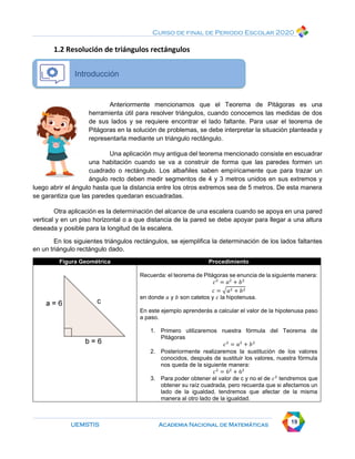 Curso de final de Periodo Escolar 2020
UEMSTIS Academia Nacional de Matemáticas 19
1.2 Resolución de triángulos rectángulos
Introducción
Anteriormente mencionamos que el Teorema de Pitágoras es una
herramienta útil para resolver triángulos, cuando conocemos las medidas de dos
de sus lados y se requiere encontrar el lado faltante. Para usar el teorema de
Pitágoras en la solución de problemas, se debe interpretar la situación planteada y
representarla mediante un triángulo rectángulo.
Una aplicación muy antigua del teorema mencionado consiste en escuadrar
una habitación cuando se va a construir de forma que las paredes formen un
cuadrado o rectángulo. Los albañiles saben empíricamente que para trazar un
ángulo recto deben medir segmentos de 4 y 3 metros unidos en sus extremos y
luego abrir el ángulo hasta que la distancia entre los otros extremos sea de 5 metros. De esta manera
se garantiza que las paredes quedaran escuadradas.
Otra aplicación es la determinación del alcance de una escalera cuando se apoya en una pared
vertical y en un piso horizontal o a que distancia de la pared se debe apoyar para llegar a una altura
deseada y posible para la longitud de la escalera.
En los siguientes triángulos rectángulos, se ejemplifica la determinación de los lados faltantes
en un triángulo rectángulo dado.
Figura Geométrica Procedimiento
Recuerda: el teorema de Pitágoras se enuncia de la siguiente manera:
𝑐2
= 𝑎2
+ 𝑏2
𝑐 = √𝑎2 + 𝑏2
en donde 𝑎 y 𝑏 son catetos y 𝑐 la hipotenusa.
En este ejemplo aprenderás a calcular el valor de la hipotenusa paso
a paso.
1. Primero utilizaremos nuestra fórmula del Teorema de
Pitágoras
𝑐2
= 𝑎2
+ 𝑏2
2. Posteriormente realizaremos la sustitución de los valores
conocidos, después de sustituir los valores, nuestra fórmula
nos queda de la siguiente manera:
𝑐2
= 62
+ 62
3. Para poder obtener el valor de c y no el de 𝑐2
tendremos que
obtener su raíz cuadrada, pero recuerda que si afectamos un
lado de la igualdad, tendremos que afectar de la misma
manera al otro lado de la igualdad.
 