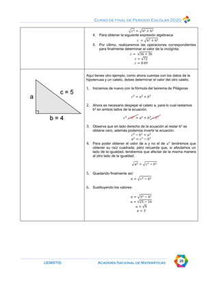 Curso de final de Periodo Escolar 2020
UEMSTIS Academia Nacional de Matemáticas 20
√𝑐2 = √62 + 62
4. Para obtener la siguiente expresión algebraica
𝑐 = √62 + 62
5. Por último, realizaremos las operaciones correspondientes
para finalmente determinar el valor de la incógnita.
𝑐 = √36 + 36
𝑐 = √72
𝑐 = 8.49
Aquí tienes otro ejemplo, como ahora cuentas con los datos de la
hipotenusa y un cateto, debes determinar el valor del otro cateto.
1. Iniciamos de nuevo con la fórmula del teorema de Pitágoras
𝑐2
= 𝑎2
+ 𝑏2
2. Ahora es necesario despejar el cateto a, para lo cual restamos
b2 en ambos lados de la ecuación.
𝑐2
− 𝑏2
= 𝑎2
+ 𝑏2
− 𝑏2
3. Observa que en lado derecho de la ecuación al restar b2 se
obtiene cero, además podemos invertir la ecuación.
𝑐2
− 𝑏2
= 𝑎2
𝑎2
= 𝑐2
− 𝑏2
4. Para poder obtener el valor de a y no el de 𝑎2
tendremos que
obtener su raíz cuadrada, pero recuerda que, si afectamos un
lado de la igualdad, tendremos que afectar de la misma manera
al otro lado de la igualdad.
√𝑎2 = √𝑐2 − 𝑏2
5. Quedando finalmente así:
𝑎 = √𝑐2 − 𝑏2
6. Sustituyendo los valores:
𝑎 = √52 − 42
𝑎 = √25 − 16
𝑎 = √9
𝑎 = 3
 