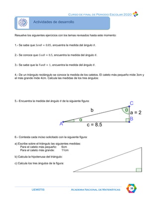 Curso de final de Periodo Escolar 2020
UEMSTIS Academia Nacional de Matemáticas 36
Actividades de desarrollo
Resuelve los siguientes ejercicios con los temas revisados hasta este momento:
1.- Se sabe que 𝑆𝑒𝑛𝜃 = 0.85, encuentra la medida del ángulo 𝜃.
2.- Se conoce que 𝐶𝑜𝑠𝜃 = 0.5, encuentra la medida del ángulo 𝜃.
3.- Se sabe que la 𝑇𝑎𝑛𝜃 = 1, encuentra la medida del ángulo 𝜃.
4.- De un triángulo rectángulo se conoce la medida de los catetos. El cateto más pequeño mide 3cm y
el más grande mide 4cm. Calcula las medidas de los tres ángulos:
5.- Encuentra la medida del ángulo 𝜃 de la siguiente figura:
6.- Contesta cada inciso solicitado con la siguiente figura:
a) Escribe sobre el triángulo las siguientes medidas:
Para el cateto más pequeño: 6cm
Para el cateto más grande: 11cm
b) Calcula la hipotenusa del triángulo:
c) Calcula los tres ángulos de la figura:
 