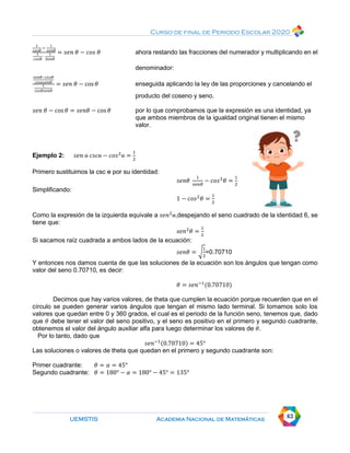 Curso de final de Periodo Escolar 2020
UEMSTIS Academia Nacional de Matemáticas 63
1
𝑐𝑜𝑠𝜃
−
1
𝑠𝑒𝑛𝜃
1
𝑐𝑜𝑠𝜃
∙
1
𝑆𝑒𝑛𝜃
= 𝑠𝑒𝑛 𝜃 − 𝑐𝑜𝑠 𝜃 ahora restando las fracciones del numerador y multiplicando en el
denominador:
𝑠𝑒𝑛𝜃−𝑐𝑜𝑠𝜃
𝑐𝑜𝑠ɵ𝑠𝑒𝑛𝜃
1
𝑐𝑜𝑠𝜃𝑠𝑒𝑛𝜃
= 𝑠𝑒𝑛 𝜃 − cos 𝜃 enseguida aplicando la ley de las proporciones y cancelando el
producto del coseno y seno.
𝑠𝑒𝑛 𝜃 − cos𝜃 = 𝑠𝑒𝑛𝜃 − cos 𝜃 por lo que comprobamos que la expresión es una identidad, ya
que ambos miembros de la igualdad original tienen el mismo
valor.
Ejemplo 2: 𝑠𝑒𝑛 ɵ 𝑐𝑠𝑐ɵ − 𝑐𝑜𝑠2
ɵ =
1
2
Primero sustituimos la csc ɵ por su identidad:
𝑠𝑒𝑛𝜃
1
𝑠𝑒𝑛𝜃
− 𝑐𝑜𝑠2
𝜃 =
1
2
Simplificando:
1 − 𝑐𝑜𝑠2
𝜃 =
1
2
Como la expresión de la izquierda equivale a 𝑠𝑒𝑛2
ɵ,despejando el seno cuadrado de la identidad 6, se
tiene que:
𝑠𝑒𝑛2
𝜃 =
1
2
Si sacamos raíz cuadrada a ambos lados de la ecuación:
𝑠𝑒𝑛𝜃 = √
1
2
=0.70710
Y entonces nos damos cuenta de que las soluciones de la ecuación son los ángulos que tengan como
valor del seno 0.70710, es decir:
𝜃 = 𝑠𝑒𝑛−1
(0.70710)
Decimos que hay varios valores, de theta que cumplen la ecuación porque recuerden que en el
círculo se pueden generar varios ángulos que tengan el mismo lado terminal. Si tomamos solo los
valores que quedan entre 0 y 360 grados, el cual es el periodo de la función seno, tenemos que, dado
que 𝜃 debe tener el valor del seno positivo, y el seno es positivo en el primero y segundo cuadrante,
obtenemos el valor del ángulo auxiliar alfa para luego determinar los valores de 𝜃.
Por lo tanto, dado que
𝑠𝑒𝑛−1(0.70710) = 45°
Las soluciones o valores de theta que quedan en el primero y segundo cuadrante son:
Primer cuadrante: 𝜃 = 𝛼 = 45°
Segundo cuadrante: 𝜃 = 180° − 𝛼 = 180° − 45° = 135°
 
