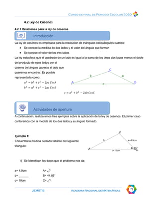Curso de final de Periodo Escolar 2020
UEMSTIS Academia Nacional de Matemáticas 73
4.2 Ley de Cosenos
4.2.1 Relaciones para la ley de cosenos
Introducción
La ley de cosenos es empleada para la resolución de triángulos oblicuángulos cuando:
● Se conoce la medida de dos lados y el valor del ángulo que forman
● Se conoce el valor de los tres lados
La ley establece que el cuadrado de un lado es igual a la suma de los otros dos lados menos el doble
del producto de esos lados por el
coseno del ángulo opuesto al lado que
queremos encontrar. Es posible
representarla como:
𝑎2
= 𝑏2
+ 𝑐2
− 2𝑏𝑐 𝐶𝑜𝑠𝐴
𝑏2
= 𝑎2
+ 𝑐2
− 2𝑎𝑐 𝐶𝑜𝑠𝐵
𝑐 = 𝑎2
+ 𝑏2
− 2𝑎𝑏 𝐶𝑜𝑠𝐶
Actividades de apertura
A continuación, realizaremos tres ejemplos sobre la aplicación de la ley de cosenos. El primer caso
contaremos con la medida de los dos lados y su ángulo formado.
Ejemplo 1:
Encuentra la medida del lado faltante del siguiente
triángulo:
1) Se identifican los datos que el problema nos da:
a= 4.9cm A= ¿?
b= ______ B= 44.85°
c= 10cm C= ¿?
 