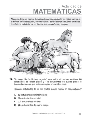 15TERCER GRADO • ACTIVIDAD DIAGNÓSTICA
Actividad de
MATEMÁTICAS
22.	El colegio Simón Bolívar organizó una salida al parque temático. 86
estudiantes de tercer grado y 138 estudiantes de cuarto grado le
dicen a la maestra que quieren montar en caballos poni.	
¿Cuántos estudiantes de los dos grados quieren montar en estos caballos?
   A.	 52 estudiantes de tercer grado.
   B.	 124 estudiantes en total.
   C.	 224 estudiantes en total.
   D.	 224 estudiantes de cuarto grado.
Al pueblo llegó un parque temático de animales adonde los niños pueden ir
a montar en caballos poni, ordeñar vacas, dar de comer a muchos animales
domésticos y disfrutar de un día con sus compañeros y amigos.
 