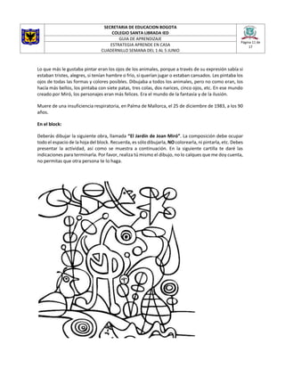 SECRETARIA DE EDUCACION BOGOTA
COLEGIO SANTA LIBRADA IED
Página 11 de
17
GUIA DE APRENDIZAJE
ESTRATEGIA APRENDE EN CASA
CUADERNILLO SEMANA DEL 1 AL 5 JUNIO
Lo que más le gustaba pintar eran los ojos de los animales, porque a través de su expresión sabía si
estaban tristes, alegres, si tenían hambre o frío, si querían jugar o estaban cansados. Les pintaba los
ojos de todas las formas y colores posibles. Dibujaba a todos los animales, pero no como eran, los
hacía más bellos, los pintaba con siete patas, tres colas, dos narices, cinco ojos, etc. En ese mundo
creado por Miró, los personajes eran más felices. Era el mundo de la fantasía y de la ilusión.
Muere de una insuficiencia respiratoria, en Palma de Mallorca, el 25 de diciembre de 1983, a los 90
años.
En el block:
Deberás dibujar la siguiente obra, llamada “El Jardín de Joan Miró”. La composición debe ocupar
todo el espacio de la hoja del block. Recuerda, es sólo dibujarla, NO colorearla, ni pintarla, etc. Debes
presentar la actividad, así como se muestra a continuación. En la siguiente cartilla te daré las
indicaciones para terminarla. Por favor, realiza tú mismo el dibujo, no lo calques que me doy cuenta,
no permitas que otra persona te lo haga.
 