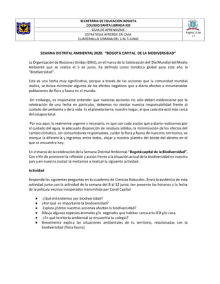 SECRETARIA DE EDUCACION BOGOTA
COLEGIO SANTA LIBRADA IED
Página 13 de
17
GUIA DE APRENDIZAJE
ESTRATEGIA APRENDE EN CASA
CUADERNILLO SEMANA DEL 1 AL 5 JUNIO
SEMANA DISTRITAL AMBIENTAL 2020. “BOGOTÁ CAPITAL DE LA BIODIVERSIDAD”
La Organización de Naciones Unidas (ONU), en el marco de la Celebración del Día Mundial del Medio
Ambiente que se realiza el 5 de junio, ha definido como temática global para este año la
“Biodiversidad”.
Esta es una fecha muy significativa, porque a través de las acciones que la comunidad mundial
realiza, se busca minimizar algunos de los efectos negativos que a diario afectan a innumerables
poblaciones de flora y fauna en el mundo.
Sin embargo, es importante entender que nuestras acciones no solo deben evidenciarse por la
celebración de una fecha en particular, debemos no olvidar nuestra responsabilidad frente al
cuidado del ambiente y de la vida. Es el planeta tierra, nuestro hogar, el que cada día está más cerca
del colapso total.
Por eso aquí, lo realmente urgente y necesario, es que con cada acción que a diario realicemos por
el cuidado del agua, la adecuada disposición de residuos sólidos, la minimización de los efectos del
cambio climático, ser consumidores responsables, cuidar la flora y fauna de nuestros territorios, se
marque la diferencia y logremos entre todos, alejar a nuestro planeta del borde del abismo en el
que se encuentra hoy.
En el marco de la celebración de la Semana Distrital Ambiental “Bogotá capital de la Biodiversidad”.
Con el fin de promover la reflexión y acción frente a la situación actual de la biodiversidad en nuestro
país y en nuestra ciudad te invitamos a realizar la siguiente actividad.
Actividad
Responde las siguientes preguntas en tu cuaderno de Ciencias Naturales. Envía la evidencia de esta
actividad junto con la actividad de la semana del 8 al 12 junio, ten presente los horarios y la fecha
de la película vecinos inesperados transmitida por Canal Capital
● ¿Qué entendemos por biodiversidad?
● ¿Por qué es importante la biodiversidad?
● Explica ¿Cómo nuestras acciones afectan la biodiversidad?
● Dibuja algunas especies animales y/o vegetales que habitan cerca a tu IED y/o casa.
● ¿En qué territorio ambiental se encuentra tu colegio?
● Brevemente explica las situaciones ambientales de tu territorio, relacionadas con la
biodiversidad (flora-fauna)
 