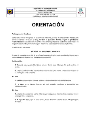 SECRETARIA DE EDUCACION BOGOTA
COLEGIO SANTA LIBRADA IED
Página 15 de
17
GUIA DE APRENDIZAJE
ESTRATEGIA APRENDE EN CASA
CUADERNILLO SEMANA DEL 1 AL 5 JUNIO
ORIENTACIÓN
Padres y madres libradistas:
Como se ha venido trabajando en las semanas anteriores, el ideal de esta actividad no es que la
envíen al correo o la suban al blog, lo ideal es que como familia pongan en práctica las
recomendaciones que se les irán enviando semanalmente junto con el cuadernillo académico, y así
tengan más elementos/herramientas para mejorar los procesos a nivel personal y familiar.
El tema de esta semana es:
ASÍ TE VEN TUS HIJOS EN ESTE MOMENTO
El papel de los padres en la vida de un niño es fundamental. Pero ¿cómo perciben los hijos la figura
materna y paterna durante esta época de confinamiento?
Recién nacidos
Ø A mamá: suave y calientita. Quiero comer y dormir todo el tiempo. Me gusta sentir a mi
familia.
Ø A papá: ¡Ay! Pica mucho. Me encanta cuando me alza y me arrulla. Amo cuando me pone en
su pecho y me canta canciones.
1-3 años
Ø A mamá: cuando tengo hambre, necesito cambio de pañal o lloro, ella está cerca.
Ø A papá: es mi caballo favorito, así esté ocupado trabajando o atendiendo una
videoconferencia.
3-6 años
Ø A mamá: Si desordeno el cuarto, debo recoger los juguetes. Me encanta cuando saca tiempo
para jugar. Amo sus postres.
Ø A papá: Me deja jugar en toda la casa, hacer desorden y comer dulces. Me pone pelis
divertidas.
 