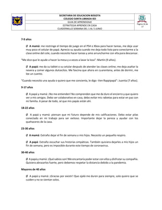 SECRETARIA DE EDUCACION BOGOTA
COLEGIO SANTA LIBRADA IED
Página 16 de
17
GUIA DE APRENDIZAJE
ESTRATEGIA APRENDE EN CASA
CUADERNILLO SEMANA DEL 1 AL 5 JUNIO
7-9 años
Ø A mamá: me restringe el tiempo de juego en el PS4 o Xbox para hacer tareas, me deja usar
muy poco el celular de papá. Aprecio su ayuda cuando me deja todo listo para conectarme a la
clase online del cole, cuando necesito hacer tareas y amo arruncharme con ella para descansar.
“Me dice que le ayude a hacer la mesa y a veces a lavar la loza”: Martín (9 años).
Ø A papá: me da su tablet o su celular después de atender las clases online; me deja asaltar la
nevera y comer algunos dulcecitos. Me fascina que ahora en cuarentena, antes de dormir, me
lee un cuento.
“Cuando necesito una ayuda o quiero que me consienta, le digo -Ven Rappipapá”: Juanita (7 años).
9-17 años
Ø A papá y mamá: ¡No me entienden! No comprenden que me da duro el encierro y que quiero
ver a mis amigos. Debo ser colaborativo en casa, debo evitar mis rabietas para estar en paz con
mi familia. A pesar de todo, sé que mis papás están ahí.
18-22 años
Ø A papá y mamá: piensan que mi futuro depende de mis calificaciones. Debo estar pilas
conectado en mi trabajo para ser exitoso. Importante dejar la pereza y ayudar con los
quehaceres de la casa.
23-30 años
Ø A mamá: Extraño dejar el fin de semana a mis hijos. Necesito un pequeño respiro.
Ø A papá: Extraño escuchar sus historias simpáticas. También quisiera dejarles a mis hijos un
fin de semana, pero es imposible durante este tiempo de coronavirus.
30-40 años
Ø A papá y mamá: ¡Qué sabios son! Me encantaría poder estar con ellos y disfrutar su compañía.
Quisiera abrazarlos fuerte, pero debemos respetar la distancia debido a la pandemia.
Mayores de 40 años
Ø A papá y mamá: ¡Gracias por existir! Que ojalá me duren para siempre, solo quiero que se
cuiden y no se sientan solos.
 