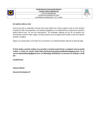 SECRETARIA DE EDUCACION BOGOTA
COLEGIO SANTA LIBRADA IED
Página 17 de
17
GUIA DE APRENDIZAJE
ESTRATEGIA APRENDE EN CASA
CUADERNILLO SEMANA DEL 1 AL 5 JUNIO
Ser padres, todo un reto
Esto es tan solo un pequeño resumen de lo que implica ser mamá y papá ¡y más en este tiempo!
Cuando los hijos son pequeños, son bastante apegados; en la adolescencia, el panorama cambia y
podría decirse que “no son tan importantes”. Sin embargo, después de los 20, los padres son
reconocidos como el mejor regalo. Los hijos quieren que sus papás estén vitales y sean los mejores
abuelos y suegros.
Papás, no se preocupen. Criar hijos no es cosa fácil, es un desafío donde cada día se aprende algo.
Si tiene dudas, necesita realizar una consulta o necesita ayuda frente a cualquier tema la puede
realizar a través de nuestro blog https://orientacionescolarsantalibrada.blogspot.com/, en el
correo iedsantalibradajt@gmail.com o el WhatsApp 3234343211 en horarios de 12:00 pm a 6:00
pm.
Cordialmente,
Tatiana Villamil
Docente Orientadora JT
 