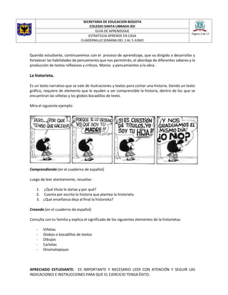 SECRETARIA DE EDUCACION BOGOTA
COLEGIO SANTA LIBRADA IED
Página 3 de 17
GUIA DE APRENDIZAJE
ESTRATEGIA APRENDE EN CASA
CUADERNILLO SEMANA DEL 1 AL 5 JUNIO
Querido estudiante, continuaremos con el proceso de aprendizaje, que va dirigido a desarrollar y
fortalecer las habilidades de pensamiento que nos permitirán, el abordaje de diferentes saberes y la
producción de textos reflexivos y críticos. Manos y pensamientos a la obra.
La historieta.
Es un texto narrativo que se vale de ilustraciones y textos para contar una historia. Siendo un texto
gráfico, requiere de elemento que le ayuden a ser comprensible la historia, dentro de los que se
encuentran las viñetas y los globos bocadillos de texto.
Mira el siguiente ejemplo:
Comprendiendo (en el cuaderno de español)
Luego de leer atentamente, resuelve:
1. ¿Qué título le darías y por qué?
2. Cuenta por escrito la historia que plantea la historieta
3. ¿Qué enseñanza deja al final la historieta?
Creando (en el cuaderno de español)
Consulta con tu familia y explica el significado de los siguientes elementos de la historietas:
- Viñetas
- Globos o bocadillos de textos
- Dibujos
- Cartelas
- Onomatopeyas
APRECIADO ESTUDIANTE: ES IMPORTANTE Y NECESARIO LEER CON ATENCIÓN Y SEGUIR LAS
INDICACIONES E INSTRUCCIONES PARA QUE EL EJERCICIO TENGA ÉXITO.
 