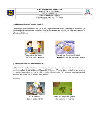 SECRETARIA DE EDUCACION BOGOTA
COLEGIO SANTA LIBRADA IED
Página 5 de 17
GUIA DE APRENDIZAJE
ESTRATEGIA APRENDE EN CASA
CUADERNILLO SEMANA DEL 1 AL 5 JUNIO
¿Cuándo utilizamos los definite articles?
Utilizamos el artículo definido the (el, la, los, las) cuando se trata de un elemento específico y/o
conocido por el hablante. En todos los casos se utiliza el mismo artículo, sin tener en cuenta ni el
género ni el número.
Please, close the door The cats are sleeping on the bed
Por favor cierra la puerta Los gatos están durmiendo en la cama
¿Cuándo utilizamos los indefinite articles?
Utilizamos el artículo indefinido a o an (un, uno, una) cuando queremos aludir a un elemento
indeterminado o desconocido por el hablante. Utilizamos “a” antes de un sustantivo que empiece
por sonido consonántico (a car, a table, a uniform). Utilizamos “an” antes de un sustantivo que
empiece por sonido vocálico (an orange, an hour)
Ejemplos:
It´s an umbrella There is a frog in the garden
Esto es una sombrilla Hay una rana en el jardín
 