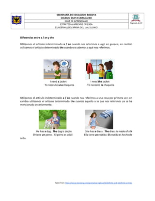 SECRETARIA DE EDUCACION BOGOTA
COLEGIO SANTA LIBRADA IED
Página 6 de 17
GUIA DE APRENDIZAJE
ESTRATEGIA APRENDE EN CASA
CUADERNILLO SEMANA DEL 1 AL 5 JUNIO
Diferencias entre a / an y the
Utilizamos el artículo indeterminado a / an cuando nos referimos a algo en general, en cambio
utilizamos el artículo determinado the cuando ya sabemos a qué nos referimos.
I need a jacket I need the jacket
Yo necesito una chaqueta Yo necesito la chaqueta
Utilizamos el artículo indeterminado a / an cuando nos referimos a una cosa por primera vez, en
cambio utilizamos el artículo determinado the cuando aquello a lo que nos referimos ya se ha
mencionado anteriormente.
He has a dog. The dog is docile She has a dress. The dress is made of silk
El tiene un perro. El perro es dócil Ella tiene un vestido. El vestido es hecho de
seda.
Taken from: https://www.lewolang.com/gramatica-inglesa/16/definite-and-indefinite-articles
 