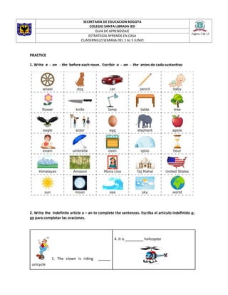 SECRETARIA DE EDUCACION BOGOTA
COLEGIO SANTA LIBRADA IED
Página 7 de 17
GUIA DE APRENDIZAJE
ESTRATEGIA APRENDE EN CASA
CUADERNILLO SEMANA DEL 1 AL 5 JUNIO
PRACTICE
1. Write a - an - the before each noun. Escribir a - an - the antes de cada sustantivo
2. Write the indefinite article a – an to complete the sentences. Escriba el artículo indefinido a-
an para completar las oraciones.
1. The clown is riding ______
unicycle
4. It is _________ helicopter
 