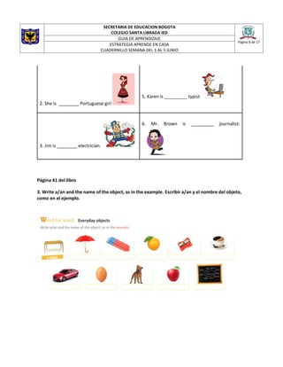 SECRETARIA DE EDUCACION BOGOTA
COLEGIO SANTA LIBRADA IED
Página 8 de 17
GUIA DE APRENDIZAJE
ESTRATEGIA APRENDE EN CASA
CUADERNILLO SEMANA DEL 1 AL 5 JUNIO
2. She is ________ Portuguese girl
5. Karen is _________ typist
3. Jim is ________ electrician.
6. Mr. Brown is _________ journalist.
Página 41 del libro
3. Write a/an and the name of the object, as in the example. Escribir a/an y el nombre del objeto,
como en el ejemplo.
 
