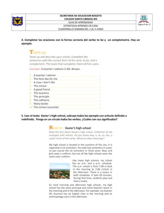 SECRETARIA DE EDUCACION BOGOTA
COLEGIO SANTA LIBRADA IED
Página 9 de 17
GUIA DE APRENDIZAJE
ESTRATEGIA APRENDE EN CASA
CUADERNILLO SEMANA DEL 1 AL 5 JUNIO
4. Completar las oraciones con la forma correcta del verbo to be y un complemento. Hay un
ejemplo.
5. Leer el texto Xavier´s high school, subraye todos los ejemplo con articulo definido e
indefinido. Ponga en un circulo todos los verbos. ¿Cuáles son sus significados?
 
