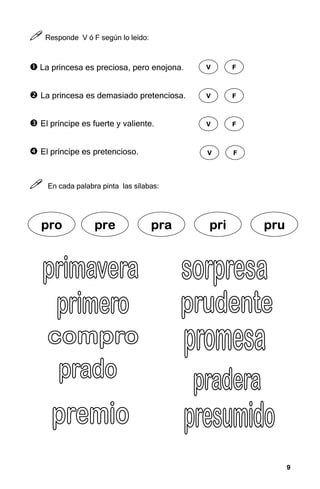 9
9
9
9



 Responde V ó F según lo leído:
 La princesa es preciosa, pero enojona.
 La princesa es demasiado pretenciosa.
 El príncipe es fuerte y valiente.
 El príncipe es pretencioso.



 En cada palabra pinta las sílabas:
V
V
V
V F
F
F
F
V
V
V
V F
F
F
F
V
V
V
V F
F
F
F
V
V
V
V F
F
F
F
pr
pr
pr
pro
o
o
o pre
pre
pre
pre pra
pra
pra
pra pri
pri
pri
pri pru
pru
pru
pru
 