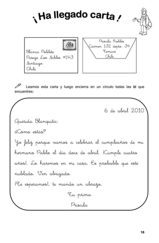 16
16
16
16



 Leamos esta carta y luego encierra en un círculo todas las bl
bl
bl
bl que
encuentres:
6 de abril 2010
6 de abril 2010
6 de abril 2010
6 de abril 2010
Querida Blanquita:
Querida Blanquita:
Querida Blanquita:
Querida Blanquita:
¿Cómo estás?
¿Cómo estás?
¿Cómo estás?
¿Cómo estás?
Yo feliz porque vamos a celebrar el cumpleaños de mi
Yo feliz porque vamos a celebrar el cumpleaños de mi
Yo feliz porque vamos a celebrar el cumpleaños de mi
Yo feliz porque vamos a celebrar el cumpleaños de mi
hermano P
hermano P
hermano P
hermano Pablo el día doce de abril. ¡Cumple cuatro
ablo el día doce de abril. ¡Cumple cuatro
ablo el día doce de abril. ¡Cumple cuatro
ablo el día doce de abril. ¡Cumple cuatro
años!. Lo haremos en mi casa. Es probable que esté
años!. Lo haremos en mi casa. Es probable que esté
años!. Lo haremos en mi casa. Es probable que esté
años!. Lo haremos en mi casa. Es probable que esté
nublado. Ven abrigado.
nublado. Ven abrigado.
nublado. Ven abrigado.
nublado. Ven abrigado.
¡Te esperamos!, te mando un abrazo.
¡Te esperamos!, te mando un abrazo.
¡Te esperamos!, te mando un abrazo.
¡Te esperamos!, te mando un abrazo.
Tu prima
Tu prima
Tu prima
Tu prima
Priscila
Priscila
Priscila
Priscila
Priscila Robles
Priscila Robles
Priscila Robles
Priscila Robles
Carmen 132 depto. 34
Carmen 132 depto. 34
Carmen 132 depto. 34
Carmen 132 depto. 34
Temuco
Temuco
Temuco
Temuco
Chile
Chile
Chile
Chile
Bl
Bl
Bl
Blanca Poblete
anca Poblete
anca Poblete
anca Poblete
Pasaje Los Sables #143
Pasaje Los Sables #143
Pasaje Los Sables #143
Pasaje Los Sables #143
Santiago
Santiago
Santiago
Santiago
Chile
Chile
Chile
Chile
 