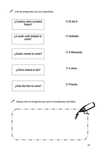 17
17
17
17



 Une las preguntas con sus respuestas:



 Dibuja cómo te imaginas que será el cumpleaños de Pablo:
¿Cuántos años cumplirá
¿Cuántos años cumplirá
¿Cuántos años cumplirá
¿Cuántos años cumplirá
Pablo?
Pablo?
Pablo?
Pablo?
¿
¿
¿
¿A quién está dirigida la
A quién está dirigida la
A quién está dirigida la
A quién está dirigida la
carta
carta
carta
carta?
?
?
?
¿
¿
¿
¿Quién mandó la carta
Quién mandó la carta
Quién mandó la carta
Quién mandó la carta?
?
?
?
¿
¿
¿
¿Cómo estará el día
Cómo estará el día
Cómo estará el día
Cómo estará el día?
?
?
?
¿
¿
¿
¿Qué día hizo la carta
Qué día hizo la carta
Qué día hizo la carta
Qué día hizo la carta?
?
?
?



 Priscila
Priscila
Priscila
Priscila.
.
.
.



 Nublado.
Nublado.
Nublado.
Nublado.



 A Blanquita.
A Blanquita.
A Blanquita.
A Blanquita.



 4 años.
4 años.
4 años.
4 años.



 El día 6.
El día 6.
El día 6.
El día 6.
 