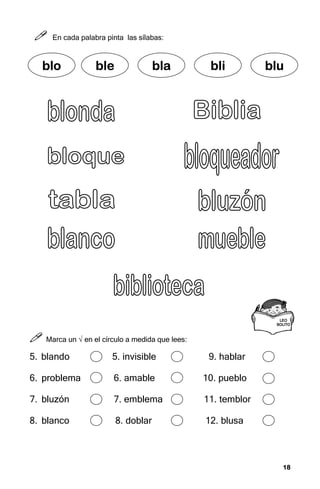 18
18
18
18



 En cada palabra pinta las sílabas:



 Marca un √ en el círculo a medida que lees:
5. blando 5. invisible 9. hablar
6. problema 6. amable 10. pueblo
7. bluzón 7. emblema 11. temblor
8. blanco 8. doblar 12. blusa
blo
blo
blo
blo ble
ble
ble
ble bla
bla
bla
bla bli
bli
bli
bli blu
blu
blu
blu
LEO
LEO
LEO
LEO
SOLITO
SOLITO
SOLITO
SOLITO
 