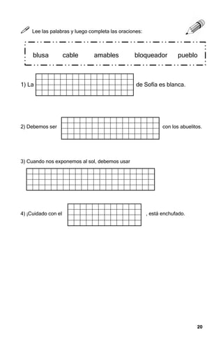 20
20
20
20



 Lee las palabras y luego completa las oraciones:
1) La de Sofía es blanca.
2) Debemos ser con los abuelitos.
3) Cuando nos exponemos al sol, debemos usar
4) ¡Cuidado con el , está enchufado.
blusa cable amables bloqueador pueblo
 