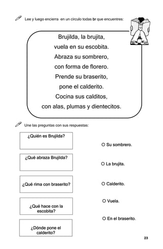23
23
23
23



 Lee y luego encierra en un círculo todas b
b
b
br
r
r
r que encuentres:
Brujilda, la brujita,
vuela en su escobita.
Abraza su sombrero,
con forma de florero.
Prende su braserito,
pone el calderito.
Cocina sus calditos,
con alas, plumas y dientecitos.



 Une las preguntas con sus respuestas:
¿
¿
¿
¿Quién es Brujilda
Quién es Brujilda
Quién es Brujilda
Quién es Brujilda?
?
?
?
¿
¿
¿
¿Qué abraza Brujilda
Qué abraza Brujilda
Qué abraza Brujilda
Qué abraza Brujilda?
?
?
?
¿
¿
¿
¿Qué rima con braserito
Qué rima con braserito
Qué rima con braserito
Qué rima con braserito?
?
?
?
¿
¿
¿
¿Qué hace con la
Qué hace con la
Qué hace con la
Qué hace con la
escobita
escobita
escobita
escobita?
?
?
?
¿
¿
¿
¿Dónde pone el
Dónde pone el
Dónde pone el
Dónde pone el
calderito
calderito
calderito
calderito?
?
?
?



 En el braserito.
En el braserito.
En el braserito.
En el braserito.



 La brujita.
La brujita.
La brujita.
La brujita.



 Calderito.
Calderito.
Calderito.
Calderito.



 Vuela.
Vuela.
Vuela.
Vuela.



 Su sombrero.
Su sombrero.
Su sombrero.
Su sombrero.
 