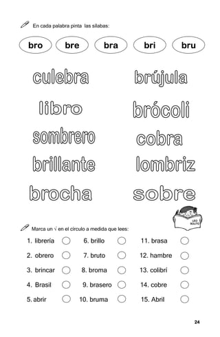24
24
24
24



 En cada palabra pinta las sílabas:



 Marca un √ en el círculo a medida que lees:
1. librería 6. brillo 11. brasa
2. obrero 7. bruto 12. hambre
3. brincar 8. broma 13. colibrí
4. Brasil 9. brasero 14. cobre
5. abrir 10. bruma 15. Abril
bro
bro
bro
bro bre
bre
bre
bre bra
bra
bra
bra bri
bri
bri
bri bru
bru
bru
bru
L
L
L
LEO
EO
EO
EO
SOLITO
SOLITO
SOLITO
SOLITO
 