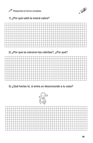 29
29
29
29



 Responde en forma completa:
1) ¿Por qué salió la mamá cabra?
2) ¿Por qué se salvaron las cabritas?, ¿Por qué?
3) ¿Qué harías tú, si entra un desconocido a tu casa?
 
