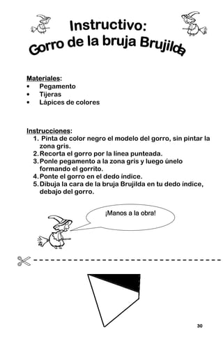 30
30
30
30
Materiales
Materiales
Materiales
Materiales:
:
:
:
• Pegamento
• Tijeras
• Lápices de colores
Instrucciones
Instrucciones
Instrucciones
Instrucciones:
:
:
:
1. Pinta de color negro el modelo del gorro, sin pintar la
zona gris.
2.Recorta el gorro por la línea punteada.
3.Ponle pegamento a la zona gris y luego únelo
formando el gorrito.
4.Ponte el gorro en el dedo índice.
5.Dibuja la cara de la bruja Brujilda en tu dedo índice,
debajo del gorro.

¡Manos a la obra!
¡Manos a la obra!
¡Manos a la obra!
¡Manos a la obra!
 