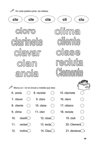 34
34
34
34



 En cada palabra pinta las sílabas:



 Marca un √ en el círculo a medida que lees:
6. ancla 8. reciclar 15. clarinete
7. clavar 9. claro 16. clero
8. cliente 10. clase 17. clásico
9. clima 11. clan 18. recluta
10. clasificar 12. cloaca 19. club
11. reclamar 13. tecla 20. Clemente
12. inclinado 14. Claudio 21. declaración
LEO
LEO
LEO
LEO
SOLITO
SOLITO
SOLITO
SOLITO
c
c
c
clo
lo
lo
lo cle
cle
cle
cle cla
cla
cla
cla cli
cli
cli
cli clu
clu
clu
clu
 