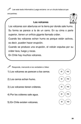 38
38
38
38



 Lee este texto informativo.Luego encierra en un círculo todas cr
cr
cr
cr que
encuentres:



 Responde, marcando si es verdadero o falso:
1) Los volcanes se parecen a los cerros.
2) Los cerros echan humo.
3) Los volcanes tienen cráteres.
4) Por los cráteres sale agua.
5) En Chile existen volcanes.
Los volcanes
Los volcanes son aberturas en la tierra por donde sale humo.
Su forma se parece a la de un cerro. En su cima o parte
superior, tienen un orificio gigante llamado cráter.
Cuando los volcanes echan humo es porque están activos,
es decir, pueden hacer erupción.
Cuando se produce una erupción, el volcán expulsa por su
cráter lava, fuego y rocas.
En Chile hay muchos volcanes.
SÍ no
si
SÍ no
si
SÍ no
si
SÍ no
si
SÍ no
si
 